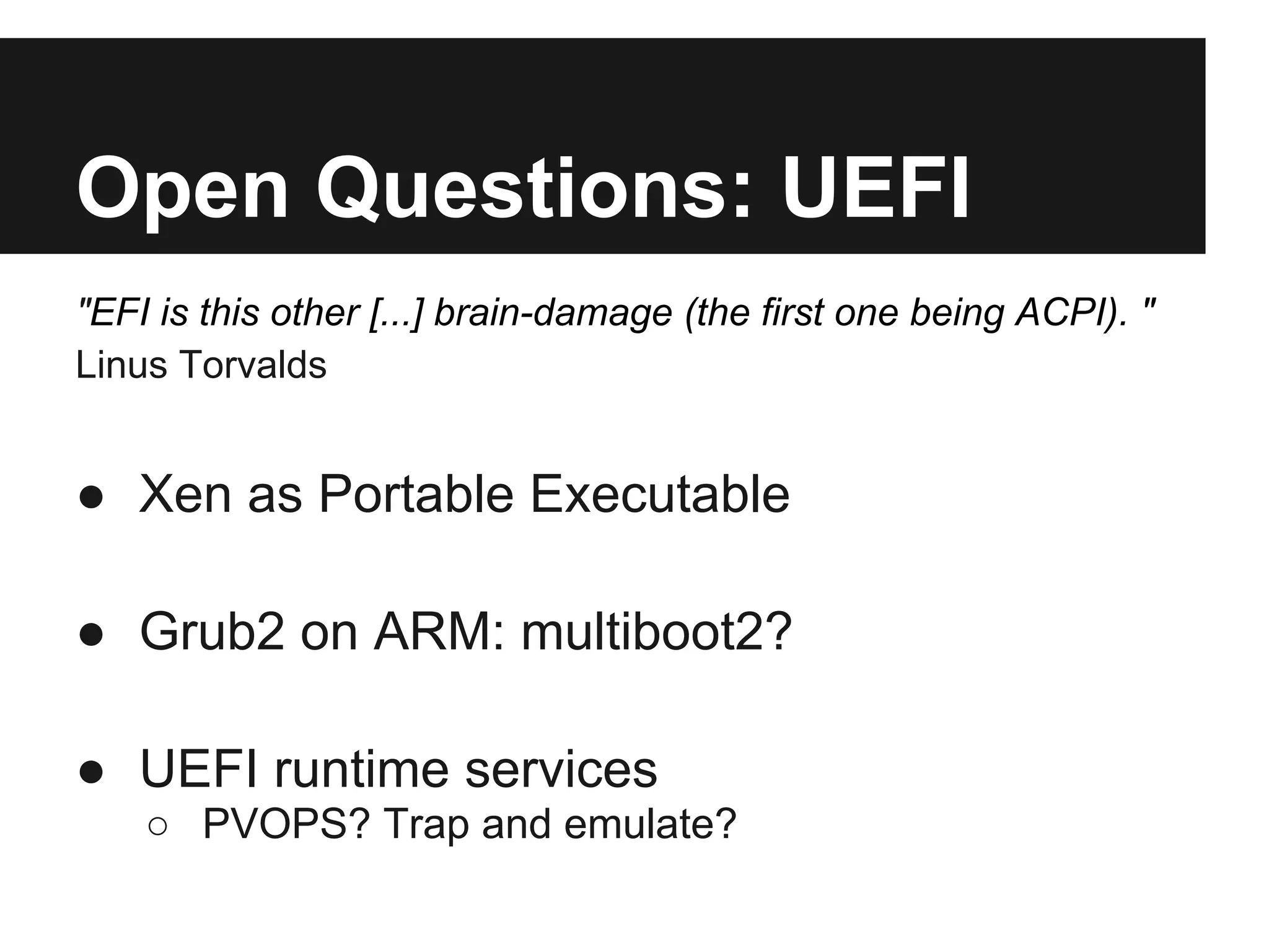 Open Questions: UEFI
"EFI is this other [...] brain-damage (the first one being ACPI). "
Linus Torvalds


● Xen as Portable Executable

● Grub2 on ARM: multiboot2?

● UEFI runtime services
    ○ PVOPS? Trap and emulate?
 