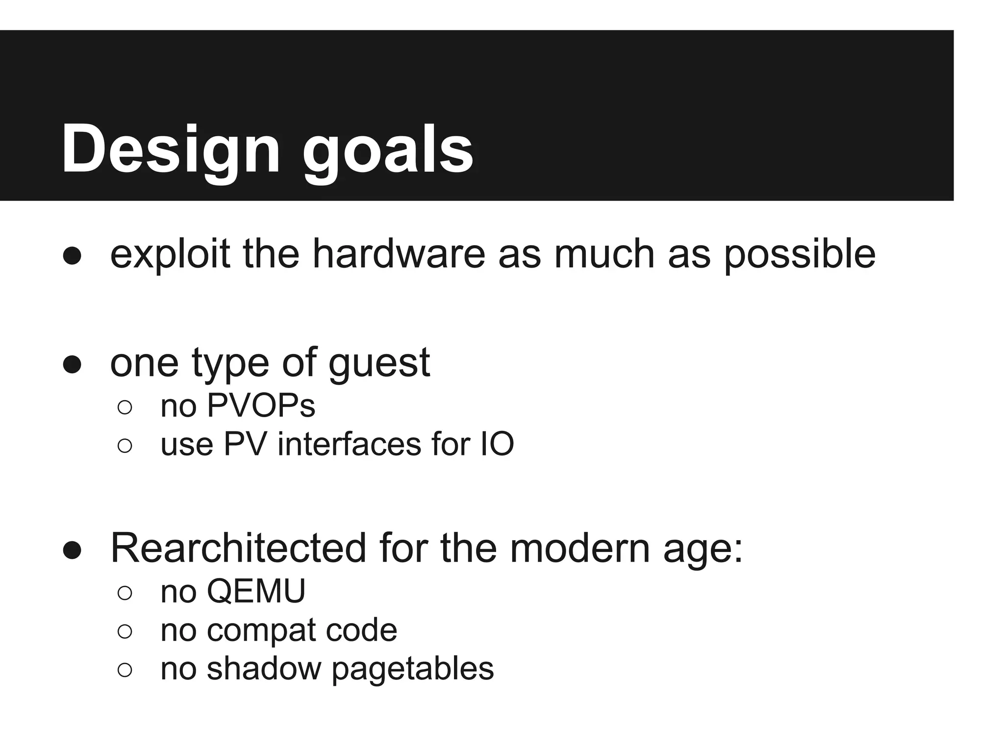 Design goals
● exploit the hardware as much as possible

● one type of guest
  ○ no PVOPs
  ○ use PV interfaces for IO


● Rearchitected for the modern age:
  ○ no QEMU
  ○ no compat code
  ○ no shadow pagetables
 