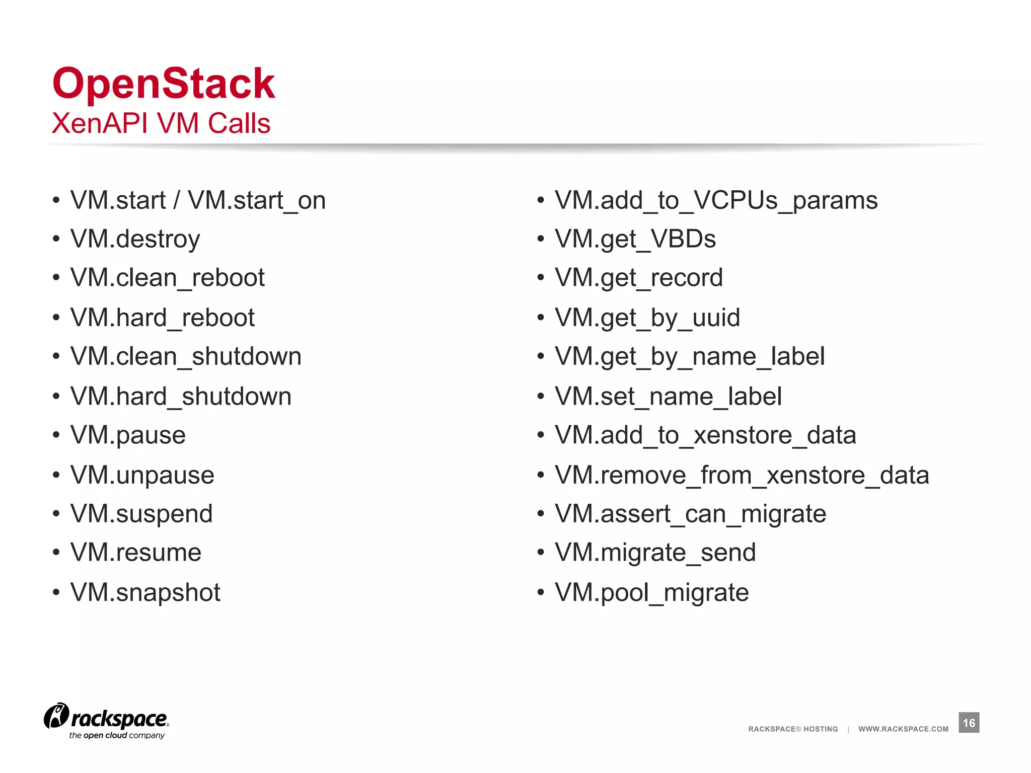 OpenStack
XenAPI VM Calls

•  VM.start / VM.start_on   •  VM.add_to_VCPUs_params
•  VM.destroy               •  VM.get_VBDs
•  VM.clean_reboot          •  VM.get_record
•  VM.hard_reboot           •  VM.get_by_uuid
•  VM.clean_shutdown        •  VM.get_by_name_label
•  VM.hard_shutdown         •  VM.set_name_label
•  VM.pause                 •  VM.add_to_xenstore_data
•  VM.unpause               •  VM.remove_from_xenstore_data
•  VM.suspend               •  VM.assert_can_migrate
•  VM.resume                •  VM.migrate_send
•  VM.snapshot              •  VM.pool_migrate




                                             RACKSPACE® HOSTING   |   WWW.RACKSPACE.COM
                                                                                          16
 
