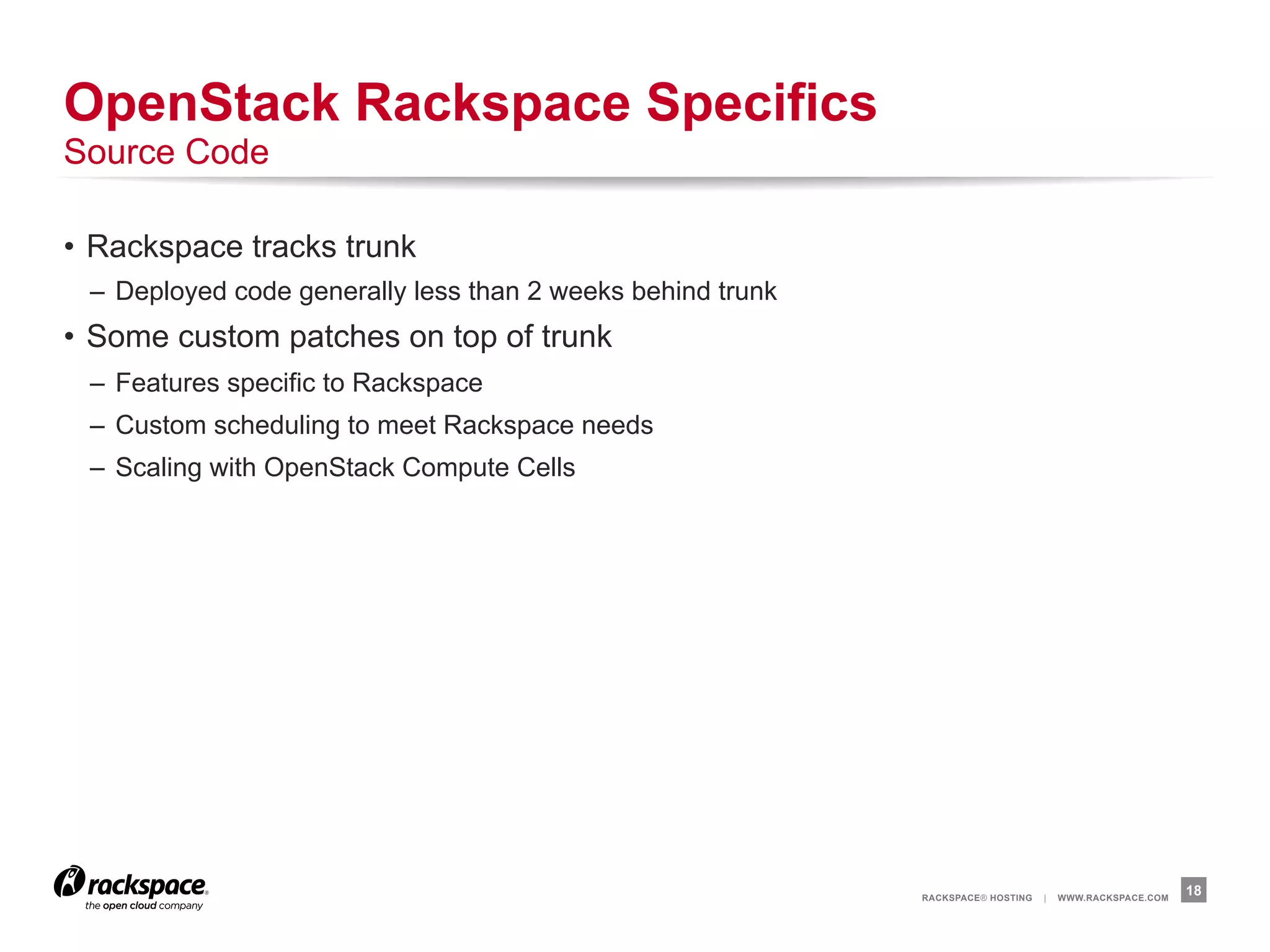 OpenStack Rackspace Specifics
Source Code

•  Rackspace tracks trunk
 –  Deployed code generally less than 2 weeks behind trunk
•  Some custom patches on top of trunk
 –  Features specific to Rackspace
 –  Custom scheduling to meet Rackspace needs
 –  Scaling with OpenStack Compute Cells




                                                             RACKSPACE® HOSTING   |   WWW.RACKSPACE.COM
                                                                                                          18
 