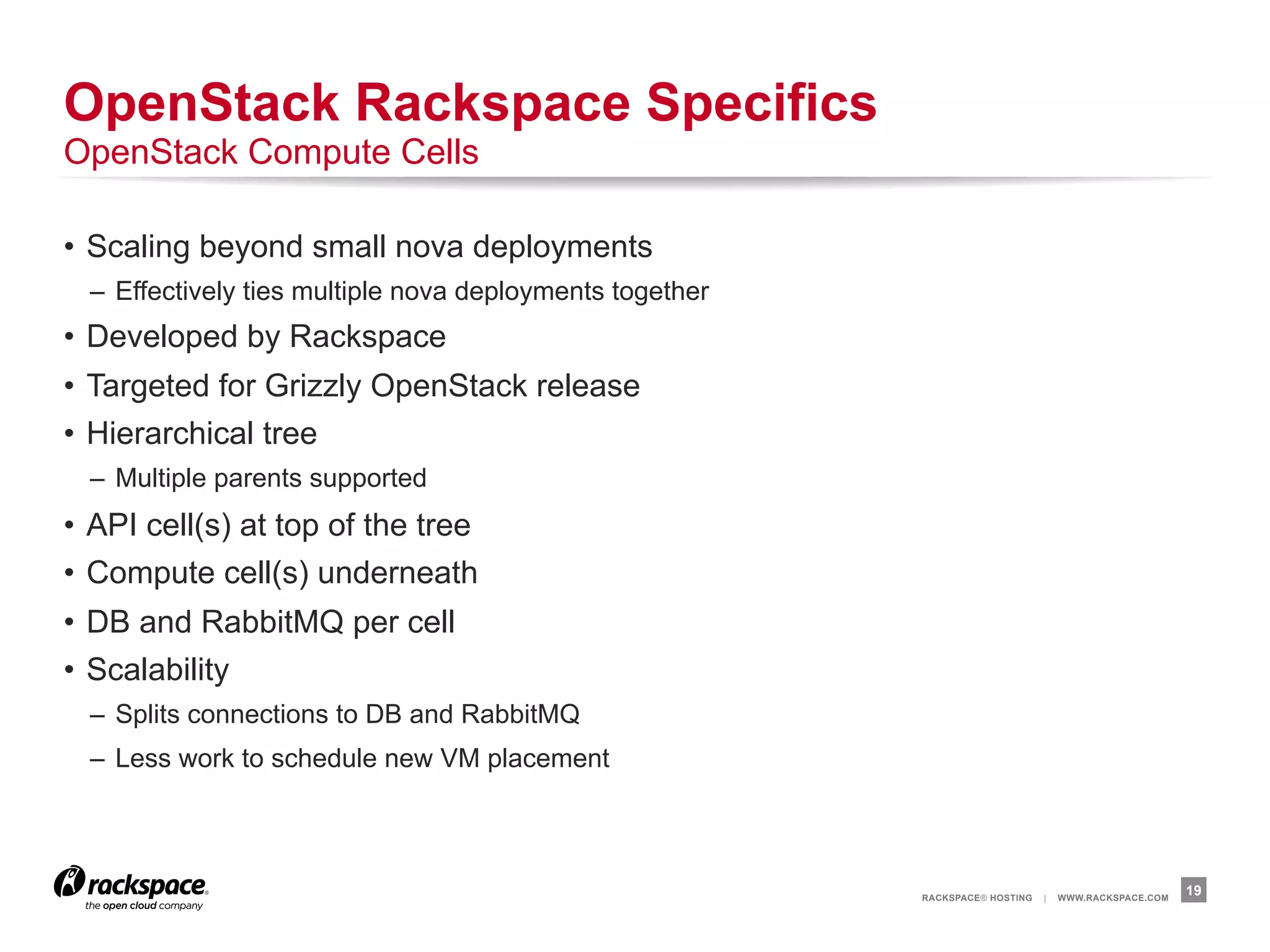 OpenStack Rackspace Specifics
OpenStack Compute Cells

•  Scaling beyond small nova deployments
  –  Effectively ties multiple nova deployments together
•  Developed by Rackspace
•  Targeted for Grizzly OpenStack release
•  Hierarchical tree
  –  Multiple parents supported
•  API cell(s) at top of the tree
•  Compute cell(s) underneath
•  DB and RabbitMQ per cell
•  Scalability
  –  Splits connections to DB and RabbitMQ
  –  Less work to schedule new VM placement




                                                           RACKSPACE® HOSTING   |   WWW.RACKSPACE.COM
                                                                                                        19
 