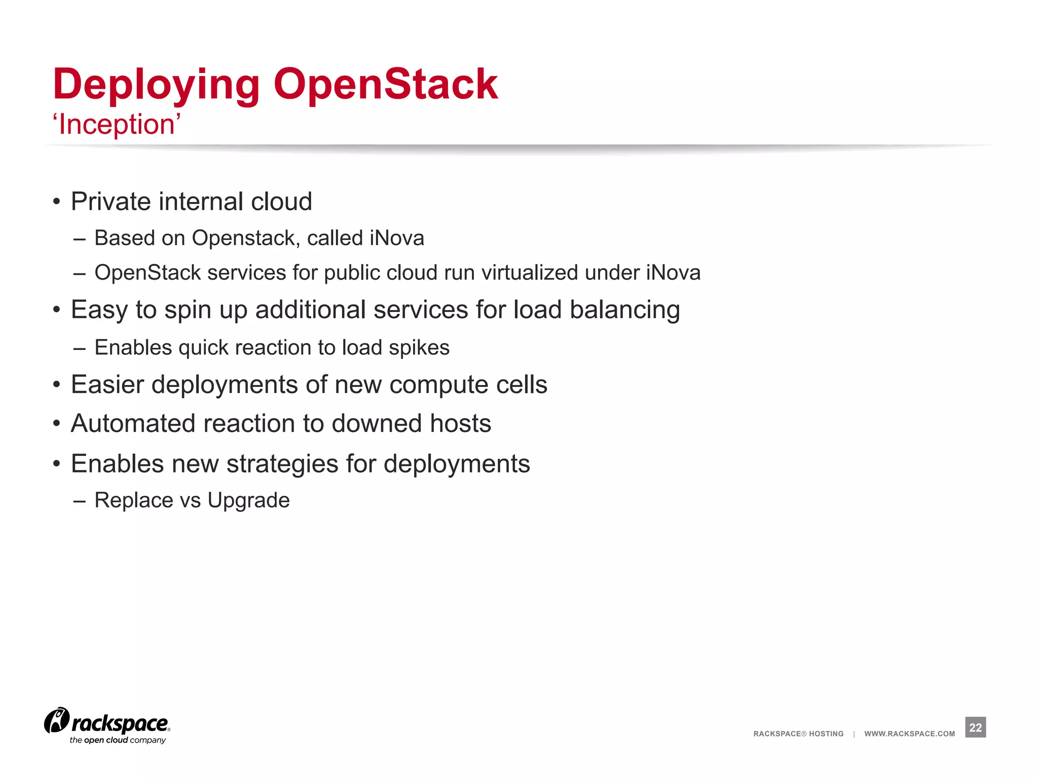 Deploying OpenStack
‘Inception’

•  Private internal cloud
  –  Based on Openstack, called iNova
  –  OpenStack services for public cloud run virtualized under iNova
•  Easy to spin up additional services for load balancing
  –  Enables quick reaction to load spikes
•  Easier deployments of new compute cells
•  Automated reaction to downed hosts
•  Enables new strategies for deployments
  –  Replace vs Upgrade




                                                                       RACKSPACE® HOSTING   |   WWW.RACKSPACE.COM
                                                                                                                    22
 