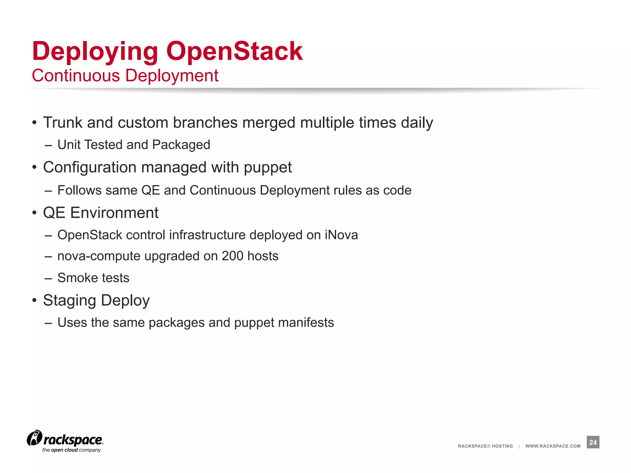 Deploying OpenStack
Continuous Deployment

•  Trunk and custom branches merged multiple times daily
 –  Unit Tested and Packaged
•  Configuration managed with puppet
 –  Follows same QE and Continuous Deployment rules as code
•  QE Environment
 –  OpenStack control infrastructure deployed on iNova
 –  nova-compute upgraded on 200 hosts
 –  Smoke tests
•  Staging Deploy
 –  Uses the same packages and puppet manifests




                                                              RACKSPACE® HOSTING   |   WWW.RACKSPACE.COM
                                                                                                           24
 