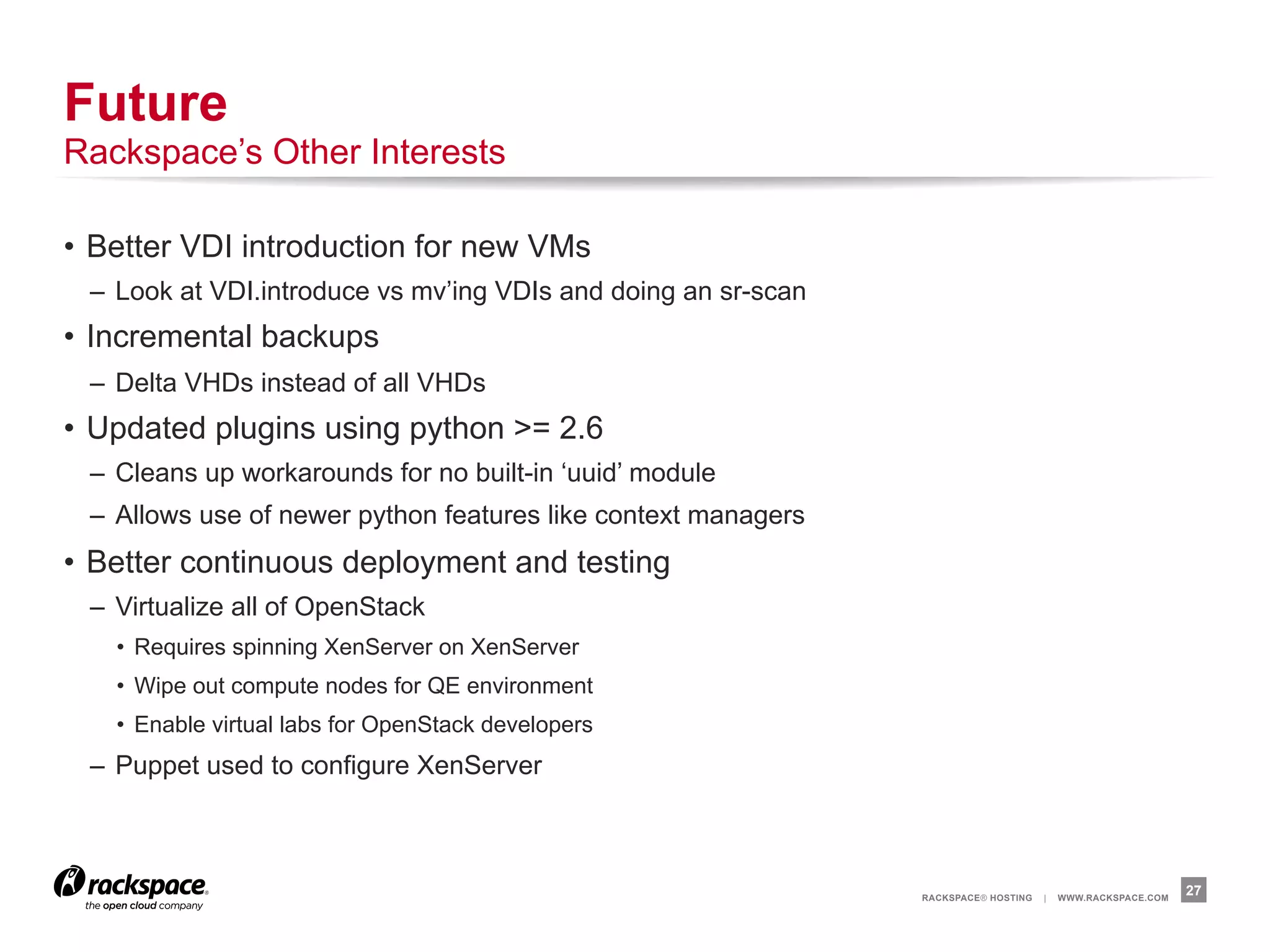 Future
Rackspace’s Other Interests

•  Better VDI introduction for new VMs
 –  Look at VDI.introduce vs mv’ing VDIs and doing an sr-scan
•  Incremental backups
 –  Delta VHDs instead of all VHDs
•  Updated plugins using python >= 2.6
 –  Cleans up workarounds for no built-in ‘uuid’ module
 –  Allows use of newer python features like context managers
•  Better continuous deployment and testing
 –  Virtualize all of OpenStack
   •  Requires spinning XenServer on XenServer
   •  Wipe out compute nodes for QE environment
   •  Enable virtual labs for OpenStack developers
 –  Puppet used to configure XenServer



                                                                RACKSPACE® HOSTING   |   WWW.RACKSPACE.COM
                                                                                                             27
 
