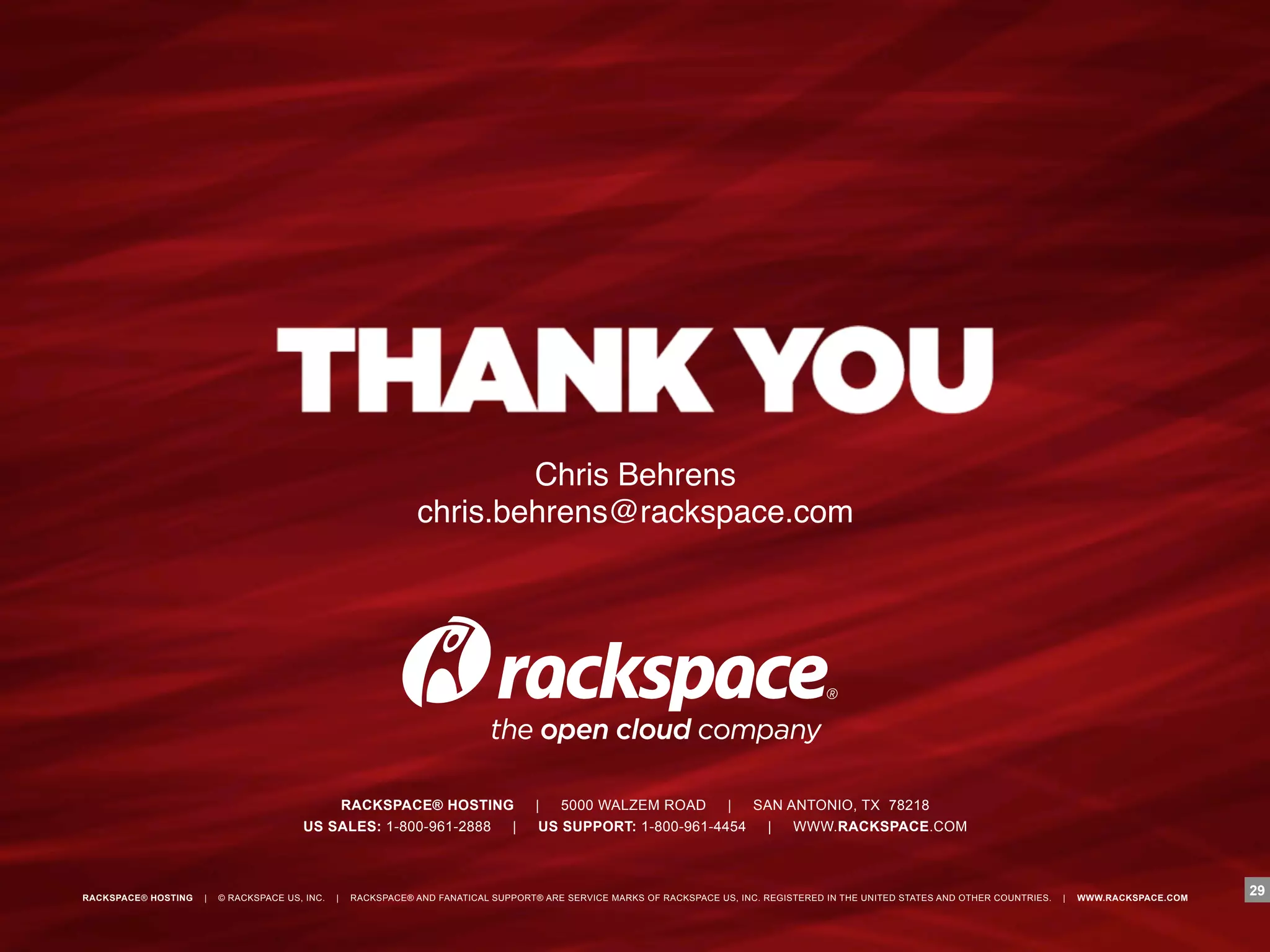 "
                                                                        Chris Behrens"
                                                                chris.behrens@rackspace.com"




                                            RACKSPACE® HOSTING                       |   5000 WALZEM ROAD     |  SAN ANTONIO, TX 78218
                                        US SALES: 1-800-961-2888 |                    US SUPPORT: 1-800-961-4454  |   WWW.RACKSPACE.COM



RACKSPACE® HOSTING   |   © RACKSPACE US, INC.   |   RACKSPACE® AND FANATICAL SUPPORT® ARE SERVICE MARKS OF RACKSPACE US, INC. REGISTERED IN THE UNITED STATES AND OTHER COUNTRIES.   |   WWW.RACKSPACE.COM
                                                                                                                                                                                                             29
 