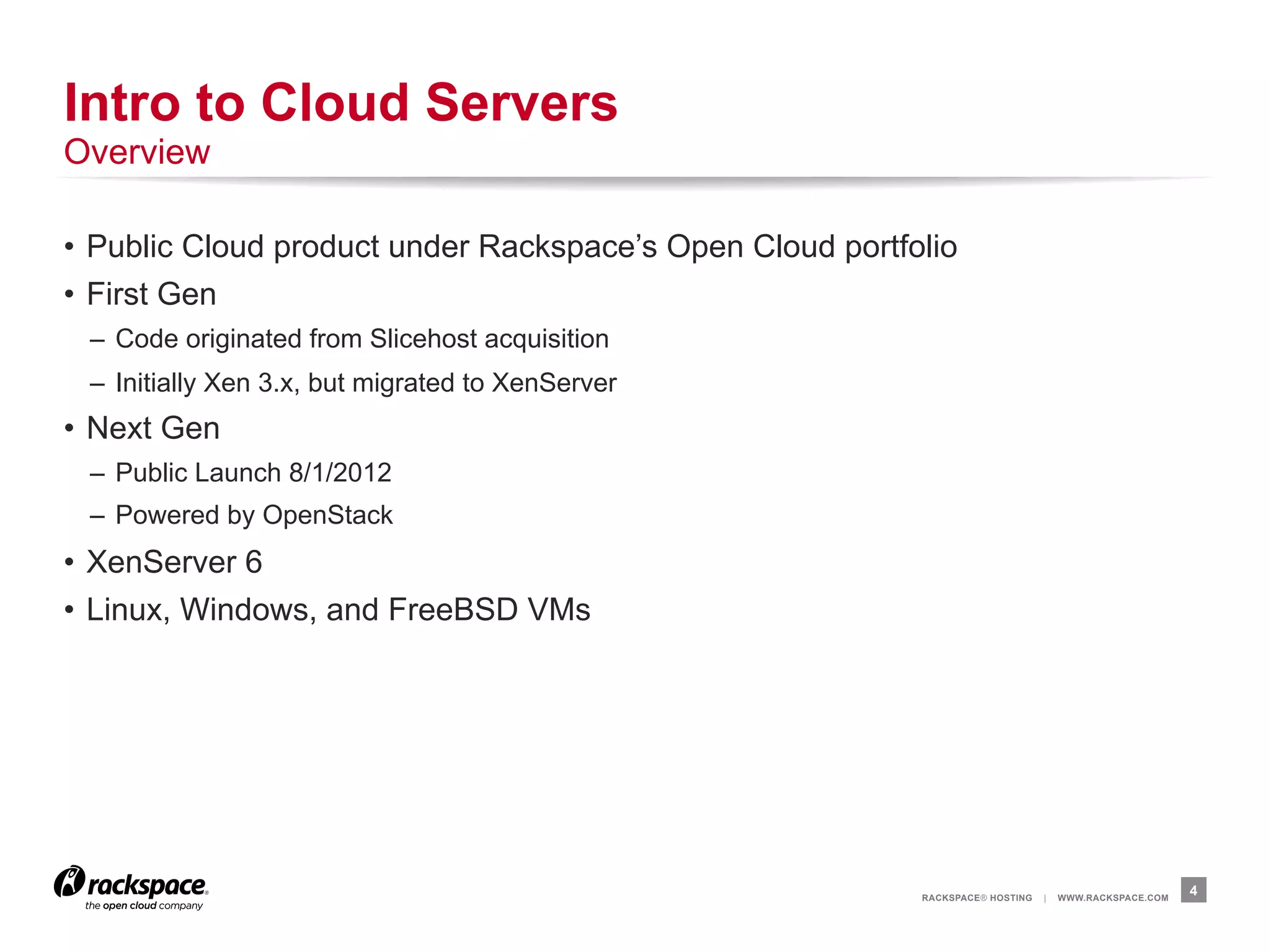 Intro to Cloud Servers
Overview

•  Public Cloud product under Rackspace’s Open Cloud portfolio
•  First Gen
 –  Code originated from Slicehost acquisition
 –  Initially Xen 3.x, but migrated to XenServer
•  Next Gen
 –  Public Launch 8/1/2012
 –  Powered by OpenStack
•  XenServer 6
•  Linux, Windows, and FreeBSD VMs




                                                           RACKSPACE® HOSTING   |   WWW.RACKSPACE.COM
                                                                                                        4
 