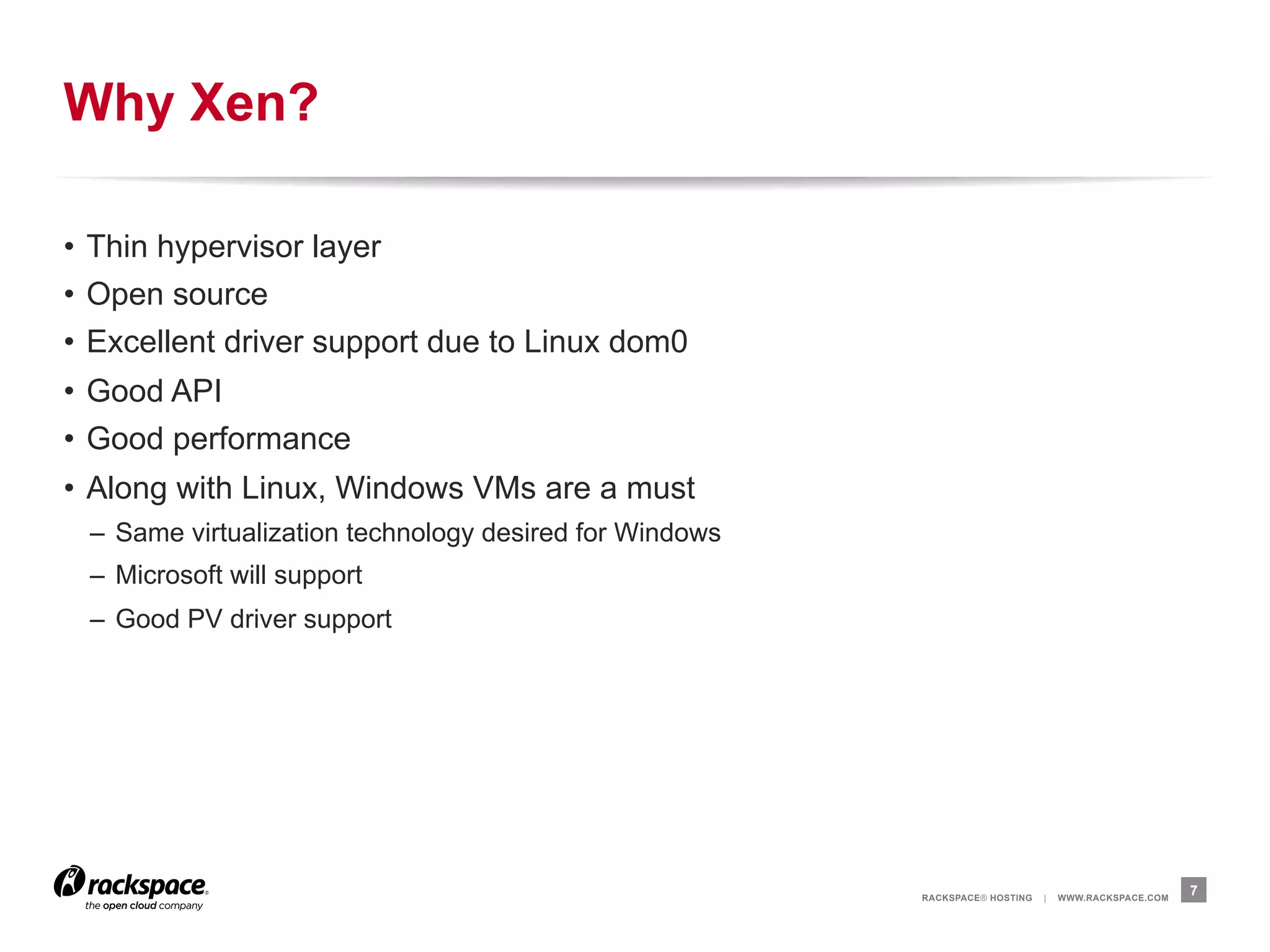 Why Xen?

•  Thin hypervisor layer
•  Open source
•  Excellent driver support due to Linux dom0
•  Good API
•  Good performance
•  Along with Linux, Windows VMs are a must
 –  Same virtualization technology desired for Windows
 –  Microsoft will support
 –  Good PV driver support




                                                         RACKSPACE® HOSTING   |   WWW.RACKSPACE.COM
                                                                                                      7
 