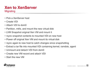 Xen to XenServer
Migrating

•  Pick a XenServer host
•  Create VDI
•  Attach VDI to dom0
•  Partition, mkfs, and mount the new virtual disk
•  LVM Snapshot original Xen VM and mount it
•  rsync snapshot contents to mounted VDI on new host
•  Power off original Xen VM and mount its virtual disk
•  rsync again to new host to catch changes since snapshotting
•  Extract a tar file into mounted VDI containing kernel, ramdisk, agent
•  Unmount and detach VDI from dom0
•  Create new VM record and attach VDI
•  Start the new VM


                                                               RACKSPACE® HOSTING   |   WWW.RACKSPACE.COM
                                                                                                            11
 
