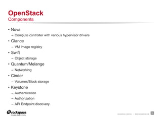 OpenStack
Components

•  Nova
  –  Compute controller with various hypervisor drivers
•  Glance
  –  VM Image registry
•  Swift
  –  Object storage
•  Quantum/Melange
  –  Networking
•  Cinder
  –  Volumes/Block storage
•  Keystone
  –  Authentication
  –  Authorization
  –  API Endpoint discovery

                                                          RACKSPACE® HOSTING   |   WWW.RACKSPACE.COM
                                                                                                       13
 