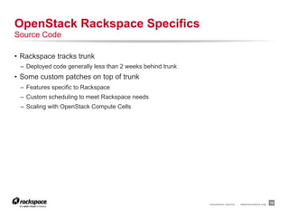OpenStack Rackspace Specifics
Source Code

•  Rackspace tracks trunk
 –  Deployed code generally less than 2 weeks behind trunk
•  Some custom patches on top of trunk
 –  Features specific to Rackspace
 –  Custom scheduling to meet Rackspace needs
 –  Scaling with OpenStack Compute Cells




                                                             RACKSPACE® HOSTING   |   WWW.RACKSPACE.COM
                                                                                                          18
 