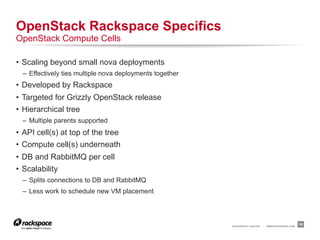 OpenStack Rackspace Specifics
OpenStack Compute Cells

•  Scaling beyond small nova deployments
  –  Effectively ties multiple nova deployments together
•  Developed by Rackspace
•  Targeted for Grizzly OpenStack release
•  Hierarchical tree
  –  Multiple parents supported
•  API cell(s) at top of the tree
•  Compute cell(s) underneath
•  DB and RabbitMQ per cell
•  Scalability
  –  Splits connections to DB and RabbitMQ
  –  Less work to schedule new VM placement




                                                           RACKSPACE® HOSTING   |   WWW.RACKSPACE.COM
                                                                                                        19
 