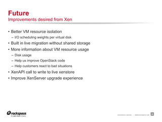 Future
Improvements desired from Xen

•  Better VM resource isolation
  –  I/O scheduling weights per virtual disk
•  Built in live migration without shared storage
•  More information about VM resource usage
  –  Disk usage
  –  Help us improve OpenStack code
  –  Help customers react to bad situations
•  XenAPI call to write to live xenstore
•  Improve XenServer upgrade experience




                                                    RACKSPACE® HOSTING   |   WWW.RACKSPACE.COM
                                                                                                 26
 