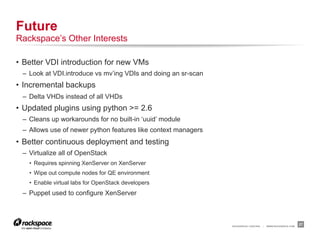 Future
Rackspace’s Other Interests

•  Better VDI introduction for new VMs
 –  Look at VDI.introduce vs mv’ing VDIs and doing an sr-scan
•  Incremental backups
 –  Delta VHDs instead of all VHDs
•  Updated plugins using python >= 2.6
 –  Cleans up workarounds for no built-in ‘uuid’ module
 –  Allows use of newer python features like context managers
•  Better continuous deployment and testing
 –  Virtualize all of OpenStack
   •  Requires spinning XenServer on XenServer
   •  Wipe out compute nodes for QE environment
   •  Enable virtual labs for OpenStack developers
 –  Puppet used to configure XenServer



                                                                RACKSPACE® HOSTING   |   WWW.RACKSPACE.COM
                                                                                                             27
 
