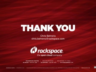 "
                                                                        Chris Behrens"
                                                                chris.behrens@rackspace.com"




                                            RACKSPACE® HOSTING                       |   5000 WALZEM ROAD     |  SAN ANTONIO, TX 78218
                                        US SALES: 1-800-961-2888 |                    US SUPPORT: 1-800-961-4454  |   WWW.RACKSPACE.COM



RACKSPACE® HOSTING   |   © RACKSPACE US, INC.   |   RACKSPACE® AND FANATICAL SUPPORT® ARE SERVICE MARKS OF RACKSPACE US, INC. REGISTERED IN THE UNITED STATES AND OTHER COUNTRIES.   |   WWW.RACKSPACE.COM
                                                                                                                                                                                                             29
 