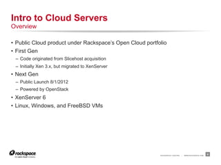 Intro to Cloud Servers
Overview

•  Public Cloud product under Rackspace’s Open Cloud portfolio
•  First Gen
 –  Code originated from Slicehost acquisition
 –  Initially Xen 3.x, but migrated to XenServer
•  Next Gen
 –  Public Launch 8/1/2012
 –  Powered by OpenStack
•  XenServer 6
•  Linux, Windows, and FreeBSD VMs




                                                           RACKSPACE® HOSTING   |   WWW.RACKSPACE.COM
                                                                                                        4
 