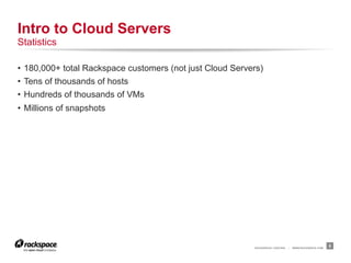 Intro to Cloud Servers
Statistics

•  180,000+ total Rackspace customers (not just Cloud Servers)
•  Tens of thousands of hosts
•  Hundreds of thousands of VMs
•  Millions of snapshots




                                                           RACKSPACE® HOSTING   |   WWW.RACKSPACE.COM
                                                                                                        5
 