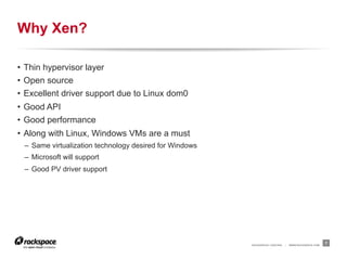 Why Xen?

•  Thin hypervisor layer
•  Open source
•  Excellent driver support due to Linux dom0
•  Good API
•  Good performance
•  Along with Linux, Windows VMs are a must
 –  Same virtualization technology desired for Windows
 –  Microsoft will support
 –  Good PV driver support




                                                         RACKSPACE® HOSTING   |   WWW.RACKSPACE.COM
                                                                                                      7
 
