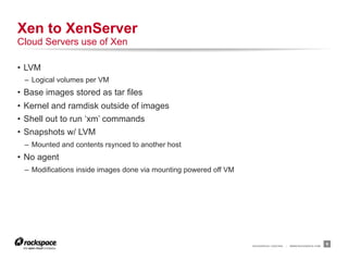 Xen to XenServer
Cloud Servers use of Xen

•  LVM
 –  Logical volumes per VM
•  Base images stored as tar files
•  Kernel and ramdisk outside of images
•  Shell out to run ‘xm’ commands
•  Snapshots w/ LVM
 –  Mounted and contents rsynced to another host
•  No agent
 –  Modifications inside images done via mounting powered off VM




                                                                   RACKSPACE® HOSTING   |   WWW.RACKSPACE.COM
                                                                                                                9
 