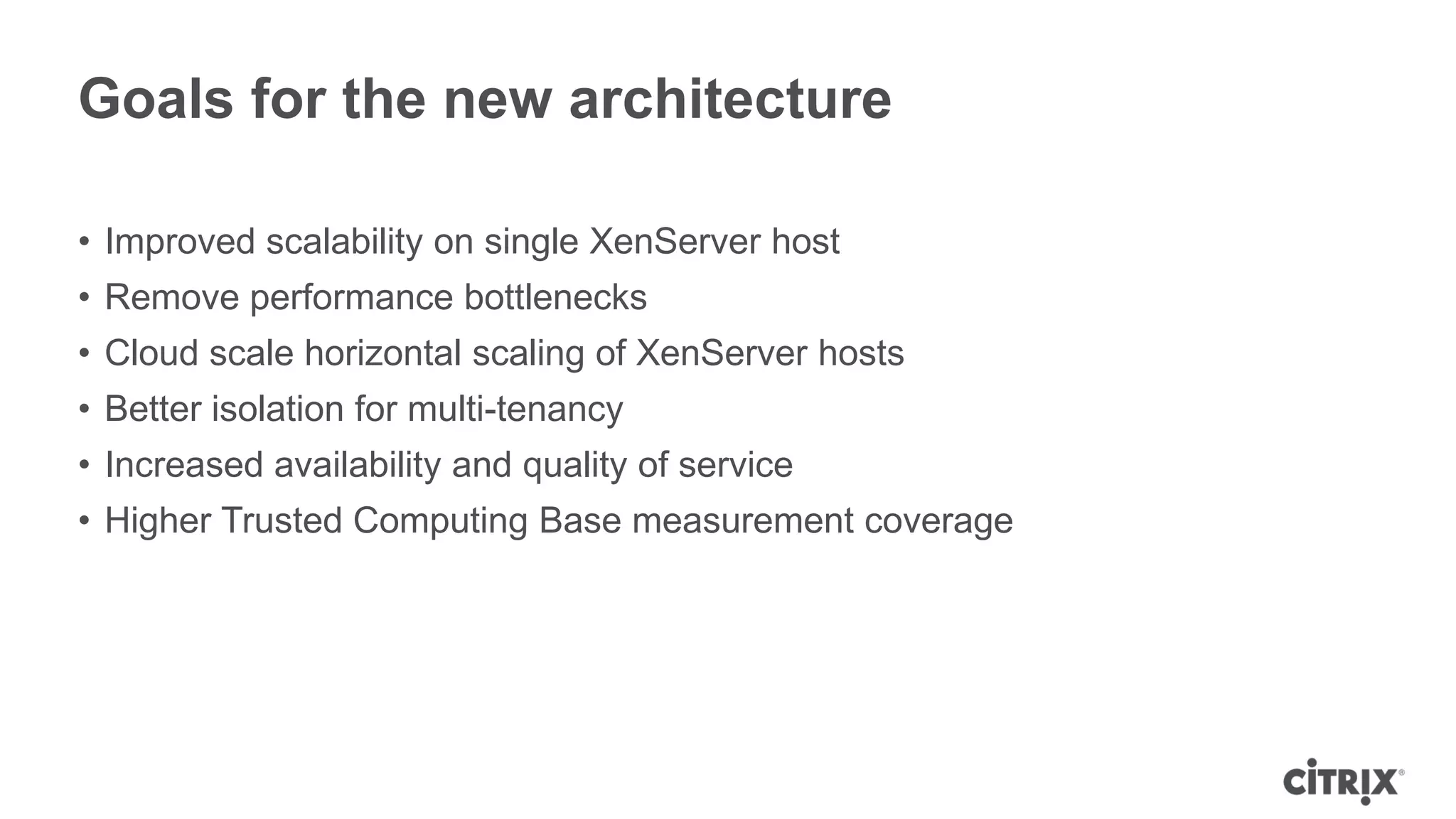Goals for the new architecture

• Improved scalability on single XenServer host
• Remove performance bottlenecks
• Cloud scale horizontal scaling of XenServer hosts
• Better isolation for multi-tenancy
• Increased availability and quality of service
• Higher Trusted Computing Base measurement coverage
 