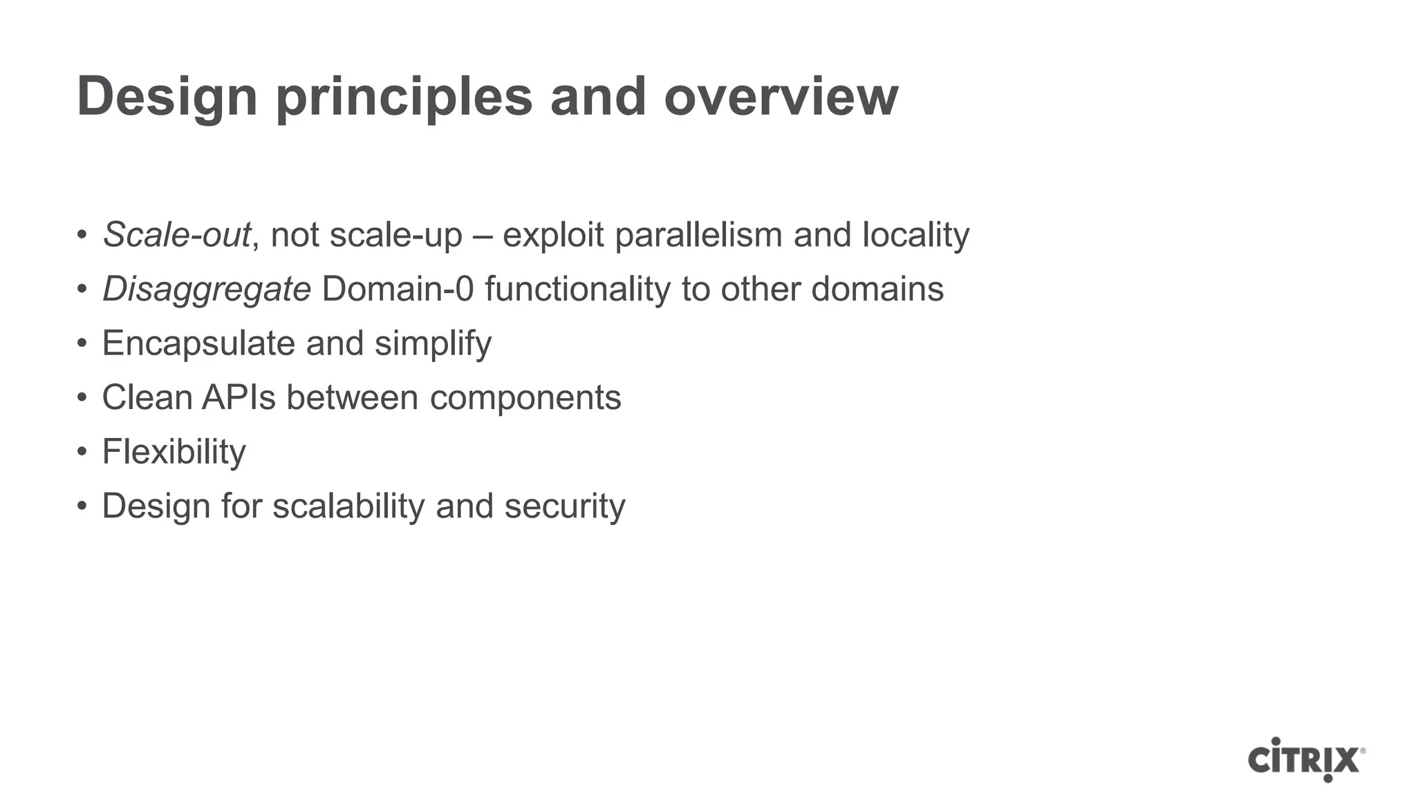 Design principles and overview

• Scale-out, not scale-up – exploit parallelism and locality
• Disaggregate Domain-0 functionality to other domains
• Encapsulate and simplify
• Clean APIs between components
• Flexibility
• Design for scalability and security
 