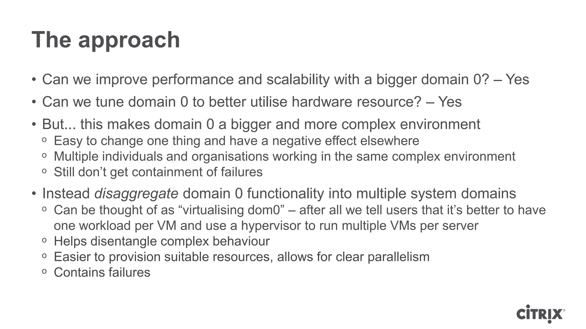 The approach
• Can we improve performance and scalability with a bigger domain 0? – Yes
• Can we tune domain 0 to better utilise hardware resource? – Yes
• But... this makes domain 0 a bigger and more complex environment
 ᵒ Easy to change one thing and have a negative effect elsewhere
 ᵒ Multiple individuals and organisations working in the same complex environment
 ᵒ Still don’t get containment of failures
• Instead disaggregate domain 0 functionality into multiple system domains
 ᵒ Can be thought of as “virtualising dom0” – after all we tell users that it’s better to have
   one workload per VM and use a hypervisor to run multiple VMs per server
 ᵒ Helps disentangle complex behaviour
 ᵒ Easier to provision suitable resources, allows for clear parallelism
 ᵒ Contains failures
 