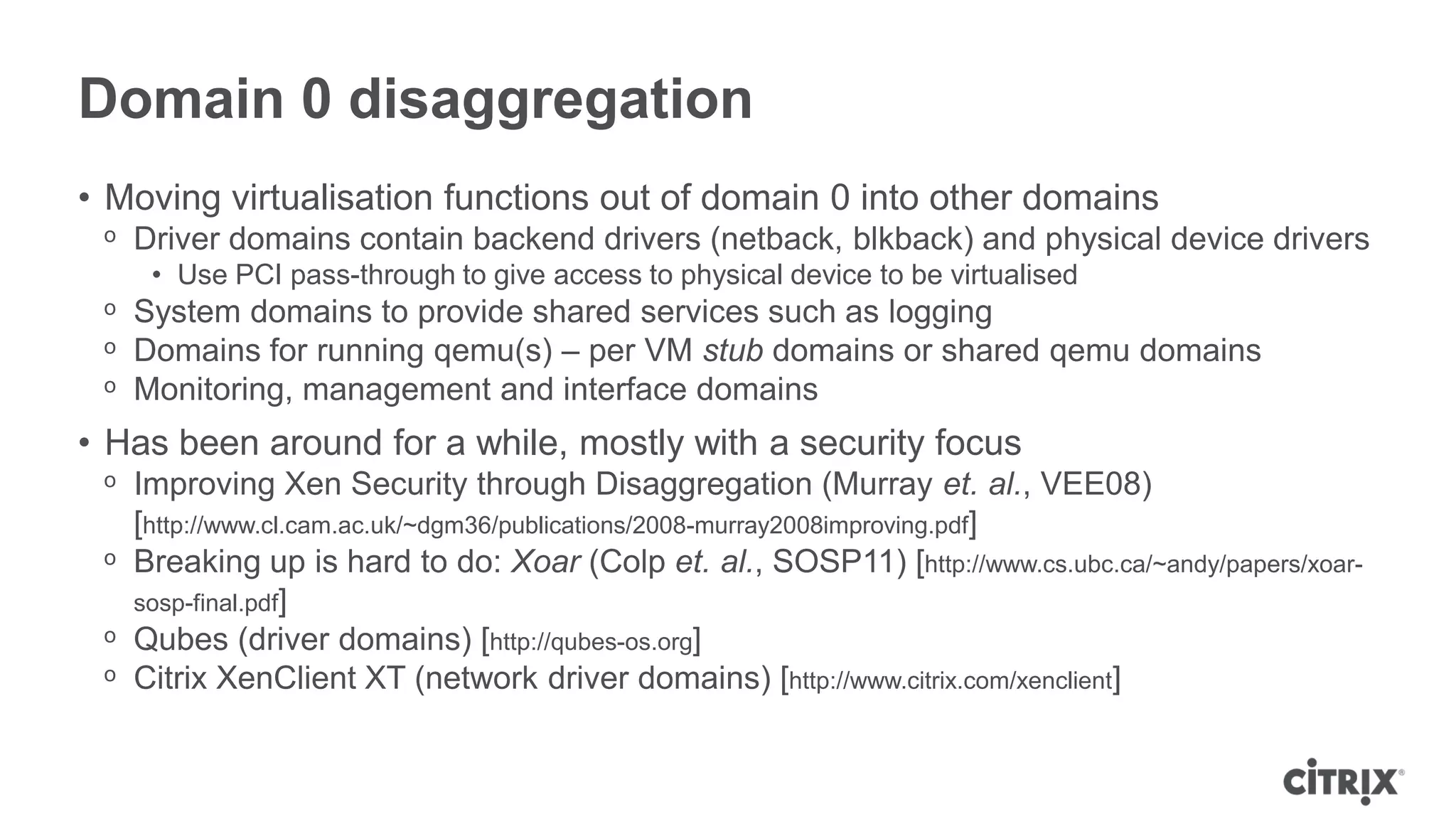 Domain 0 disaggregation
• Moving virtualisation functions out of domain 0 into other domains
 ᵒ Driver domains contain backend drivers (netback, blkback) and physical device drivers
    • Use PCI pass-through to give access to physical device to be virtualised
 ᵒ System domains to provide shared services such as logging
 ᵒ Domains for running qemu(s) – per VM stub domains or shared qemu domains
 ᵒ Monitoring, management and interface domains
• Has been around for a while, mostly with a security focus
 ᵒ Improving Xen Security through Disaggregation (Murray et. al., VEE08)
   [http://www.cl.cam.ac.uk/~dgm36/publications/2008-murray2008improving.pdf]
 ᵒ Breaking up is hard to do: Xoar (Colp et. al., SOSP11) [http://www.cs.ubc.ca/~andy/papers/xoar-
   sosp-final.pdf]
 ᵒ Qubes (driver domains) [http://qubes-os.org]
 ᵒ Citrix XenClient XT (network driver domains) [http://www.citrix.com/xenclient]
 