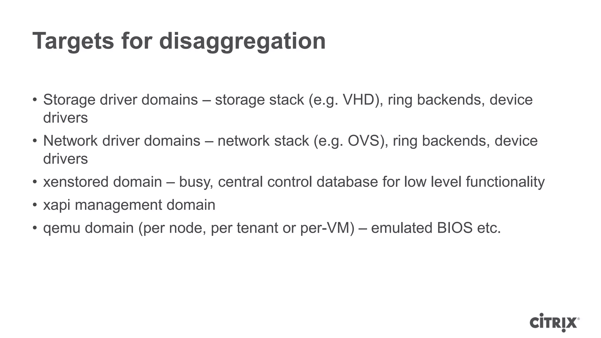 Targets for disaggregation

• Storage driver domains – storage stack (e.g. VHD), ring backends, device
  drivers
• Network driver domains – network stack (e.g. OVS), ring backends, device
  drivers
• xenstored domain – busy, central control database for low level functionality
• xapi management domain
• qemu domain (per node, per tenant or per-VM) – emulated BIOS etc.
 