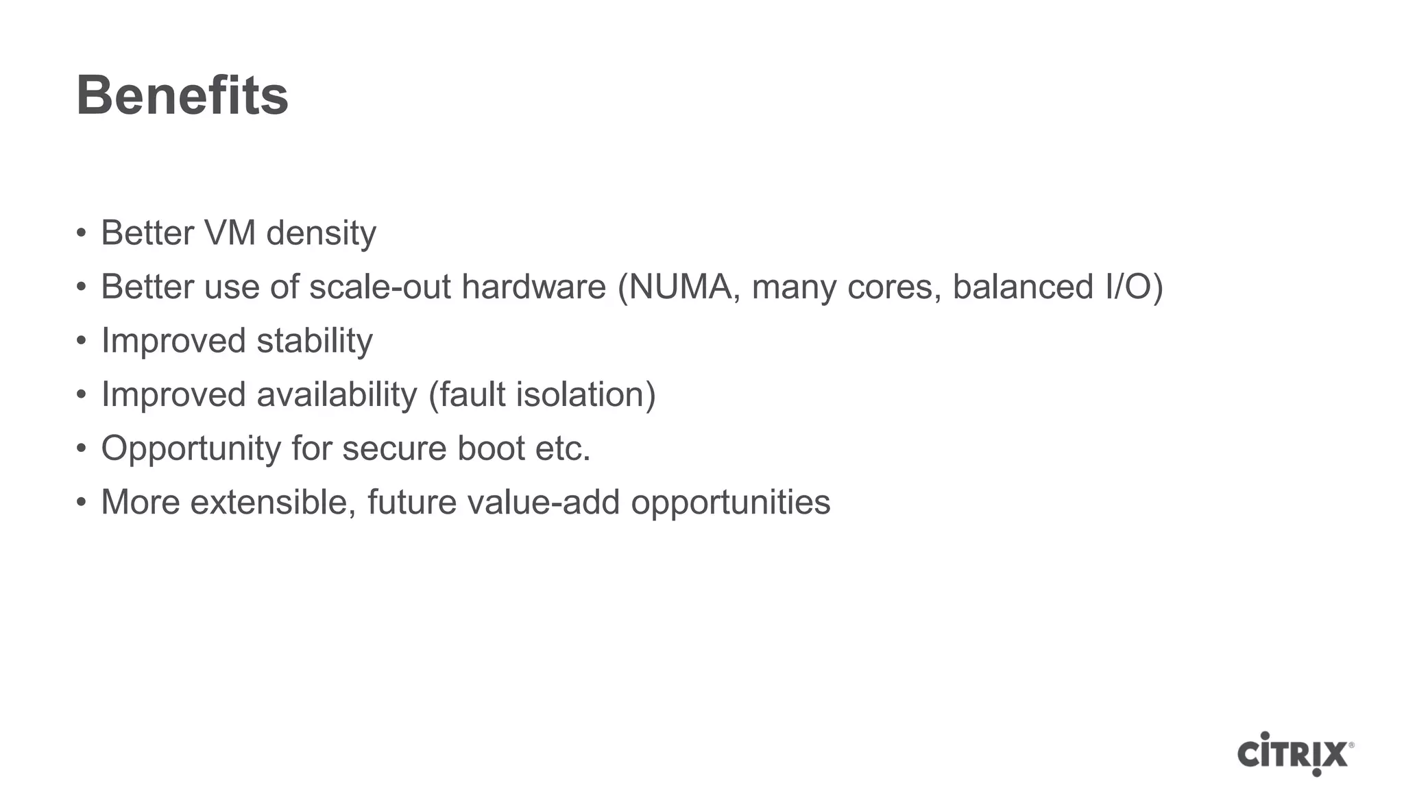 Benefits

• Better VM density
• Better use of scale-out hardware (NUMA, many cores, balanced I/O)
• Improved stability
• Improved availability (fault isolation)
• Opportunity for secure boot etc.
• More extensible, future value-add opportunities
 