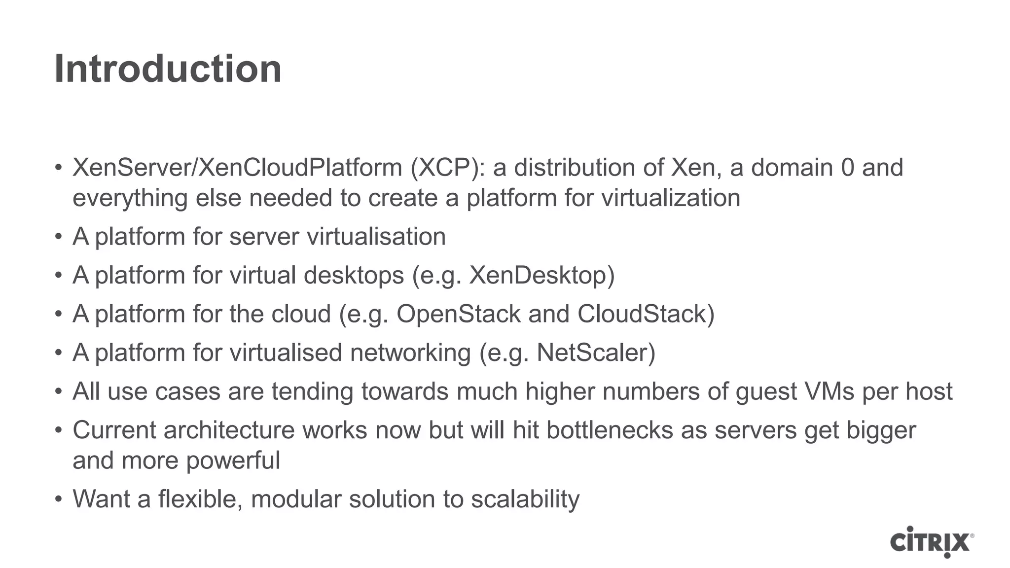 Introduction

• XenServer/XenCloudPlatform (XCP): a distribution of Xen, a domain 0 and
  everything else needed to create a platform for virtualization
• A platform for server virtualisation
• A platform for virtual desktops (e.g. XenDesktop)
• A platform for the cloud (e.g. OpenStack and CloudStack)
• A platform for virtualised networking (e.g. NetScaler)
• All use cases are tending towards much higher numbers of guest VMs per host
• Current architecture works now but will hit bottlenecks as servers get bigger
  and more powerful
• Want a flexible, modular solution to scalability
 