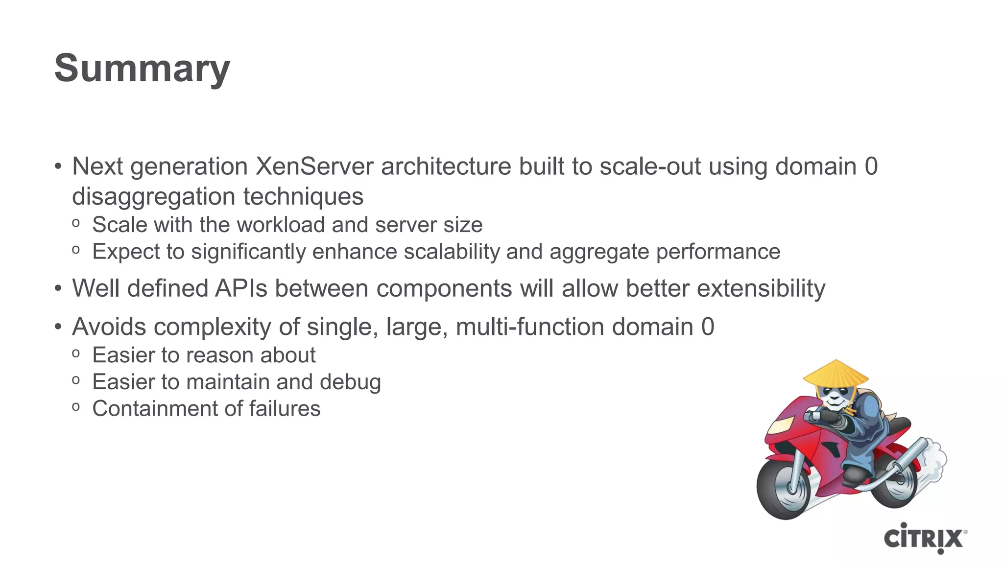 Summary

• Next generation XenServer architecture built to scale-out using domain 0
  disaggregation techniques
 ᵒ Scale with the workload and server size
 ᵒ Expect to significantly enhance scalability and aggregate performance
• Well defined APIs between components will allow better extensibility
• Avoids complexity of single, large, multi-function domain 0
 ᵒ Easier to reason about
 ᵒ Easier to maintain and debug
 ᵒ Containment of failures
 
