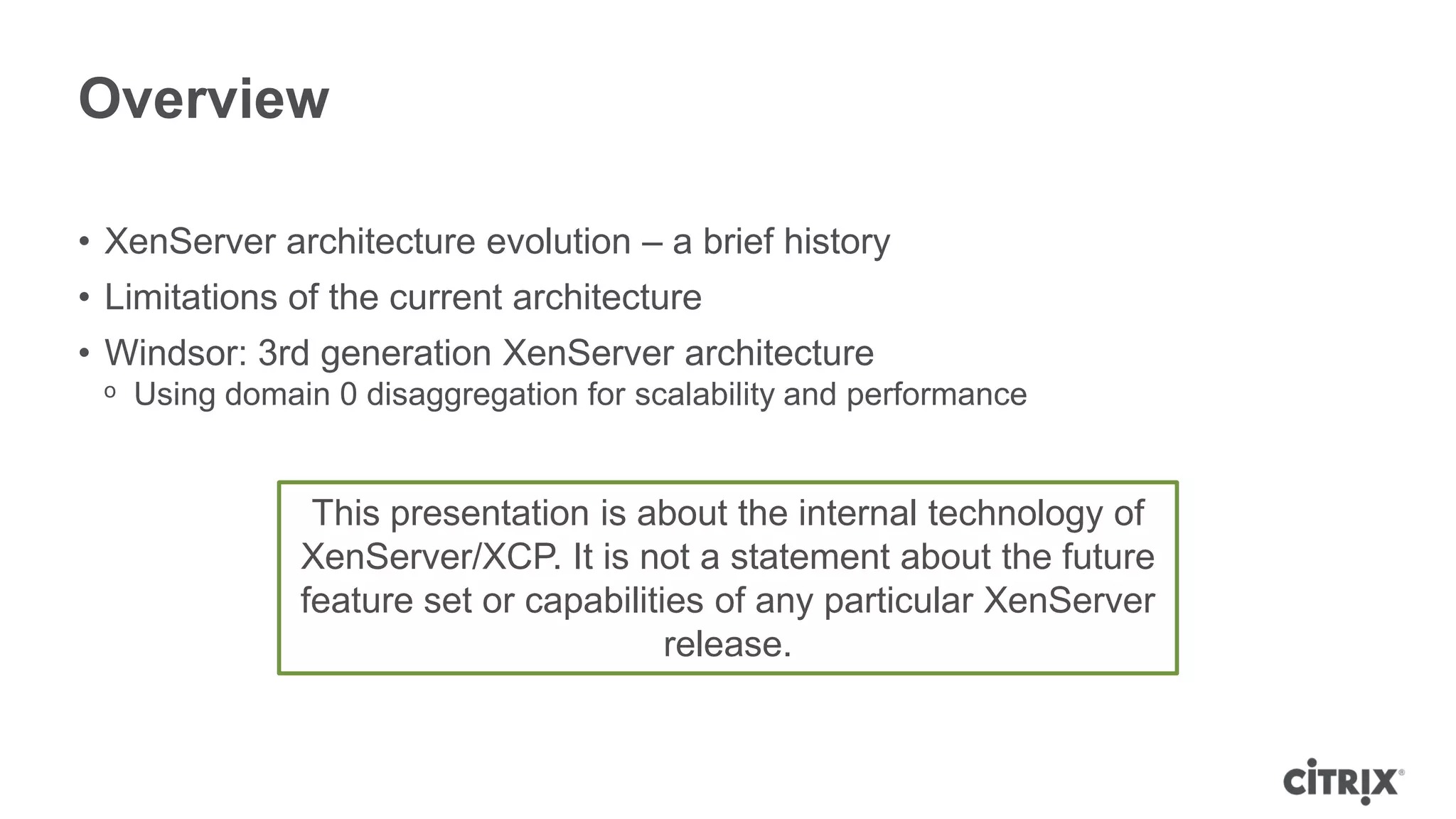 Overview

• XenServer architecture evolution – a brief history
• Limitations of the current architecture
• Windsor: 3rd generation XenServer architecture
 ᵒ Using domain 0 disaggregation for scalability and performance


               This presentation is about the internal technology of
              XenServer/XCP. It is not a statement about the future
              feature set or capabilities of any particular XenServer
                                       release.
 