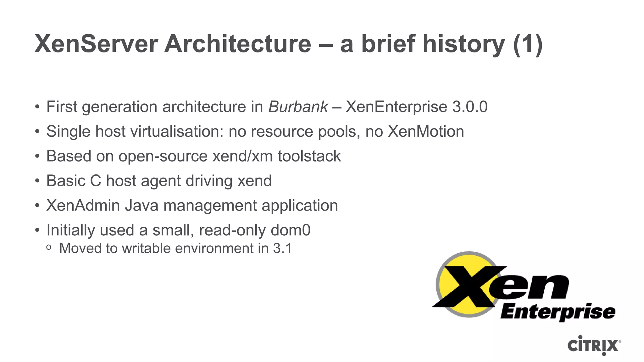 XenServer Architecture – a brief history (1)

• First generation architecture in Burbank – XenEnterprise 3.0.0
• Single host virtualisation: no resource pools, no XenMotion
• Based on open-source xend/xm toolstack
• Basic C host agent driving xend
• XenAdmin Java management application
• Initially used a small, read-only dom0
 ᵒ Moved to writable environment in 3.1
 