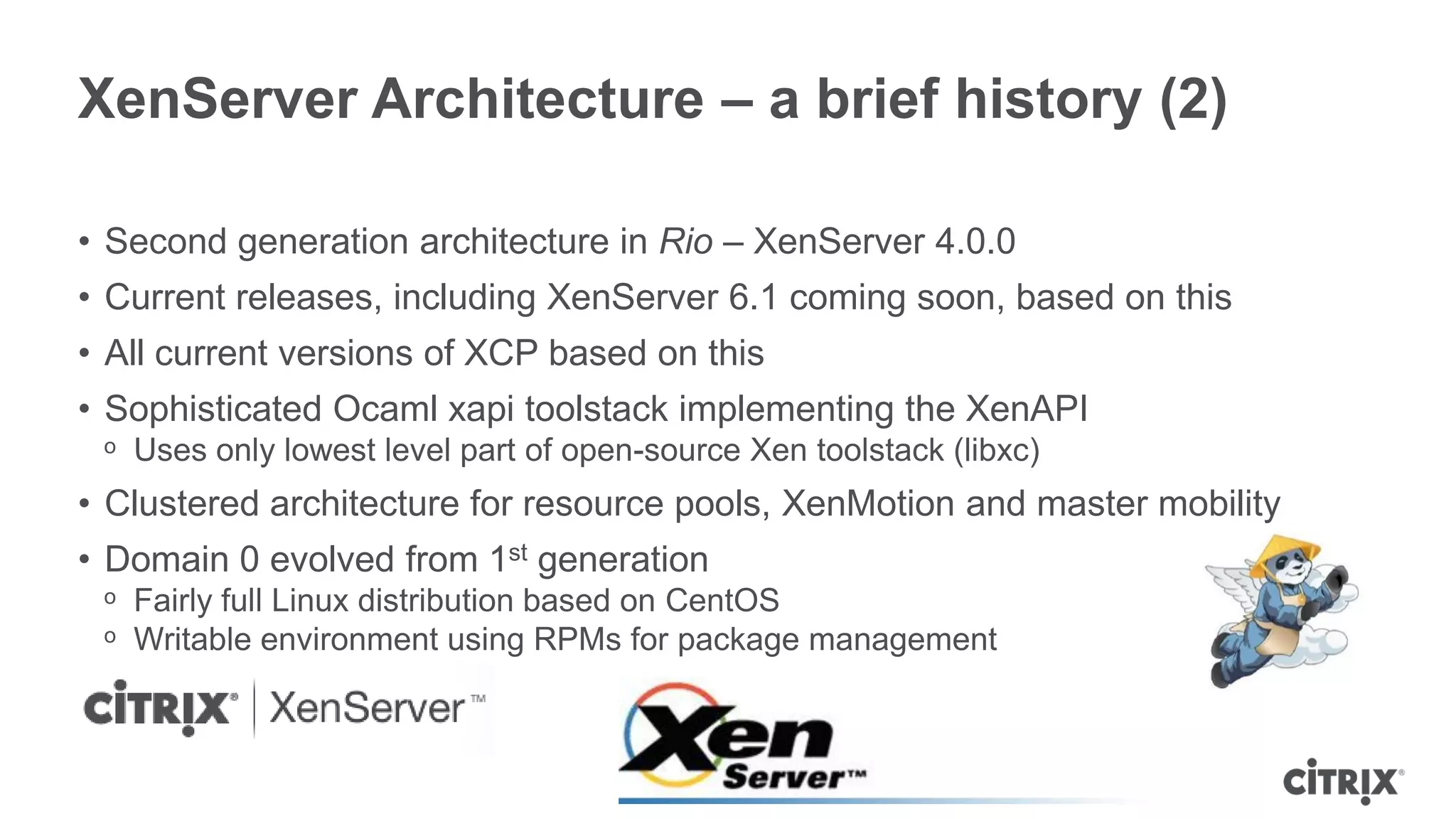 XenServer Architecture – a brief history (2)

• Second generation architecture in Rio – XenServer 4.0.0
• Current releases, including XenServer 6.1 coming soon, based on this
• All current versions of XCP based on this
• Sophisticated Ocaml xapi toolstack implementing the XenAPI
 ᵒ Uses only lowest level part of open-source Xen toolstack (libxc)
• Clustered architecture for resource pools, XenMotion and master mobility
• Domain 0 evolved from 1st generation
 ᵒ Fairly full Linux distribution based on CentOS
 ᵒ Writable environment using RPMs for package management
 