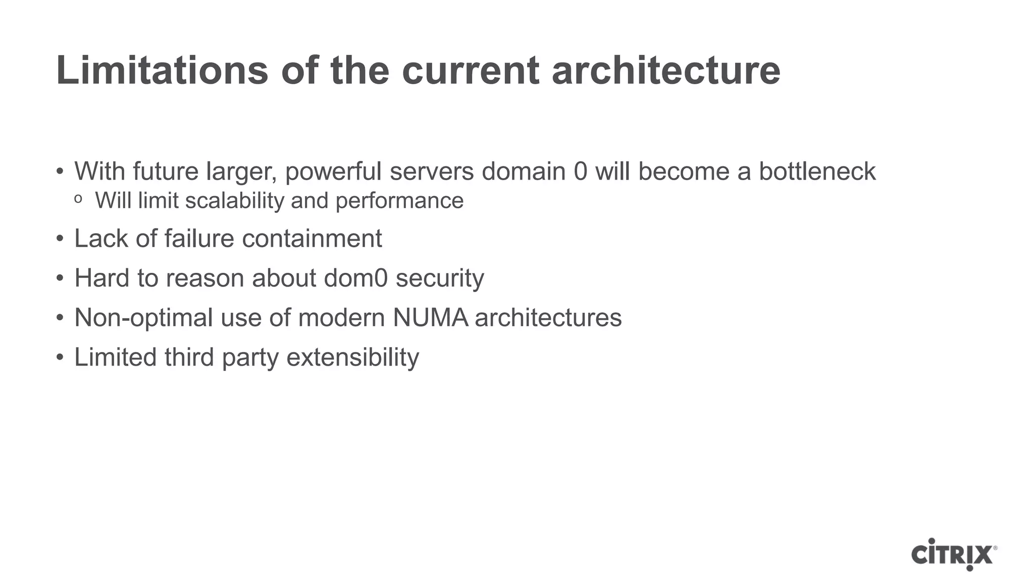 Limitations of the current architecture

• With future larger, powerful servers domain 0 will become a bottleneck
 ᵒ Will limit scalability and performance
• Lack of failure containment
• Hard to reason about dom0 security
• Non-optimal use of modern NUMA architectures
• Limited third party extensibility
 