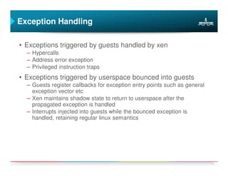 Exception Handling

• Exceptions triggered by guests handled by xen
  – Hypercalls
  – Address error exception
  – Privileged instruction traps
• Exceptions triggered by userspace bounced into guests
  – Guests register callbacks for exception entry points such as general
    exception vector etc
  – Xen maintains shadow state to return to userspace after the
    propagated exception is handled
  – Interrupts injected into guests while the bounced exception is
    handled, retaining regular linux semantics




                                                                           14
 