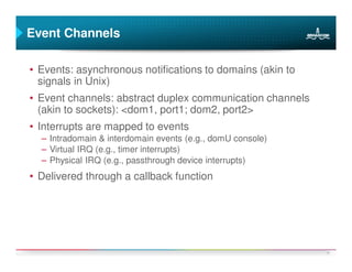 Event Channels

• Events: asynchronous notifications to domains (akin to
  signals in Unix)
• Event channels: abstract duplex communication channels
  (akin to sockets): <dom1, port1; dom2, port2>
• Interrupts are mapped to events
  – Intradomain & interdomain events (e.g., domU console)
  – Virtual IRQ (e.g., timer interrupts)
  – Physical IRQ (e.g., passthrough device interrupts)
• Delivered through a callback function




                                                            16
 