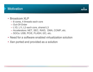 Motivation

• Broadcom XLP
  –   8 cores, 4 threads each core
  –   Out-Of-
      Out-Of-Order
  –   L1D, L1I, L2 each core, shared L3
  –   Accelerators: NET, SEC, RAID, DMA, COMP, etc.
  –   SOCs: USB, PCIE, FLASH, I2C, etc.
• Need for a software enabled virtualization solution
• Xen ported and provided as a solution




                                                        2
 