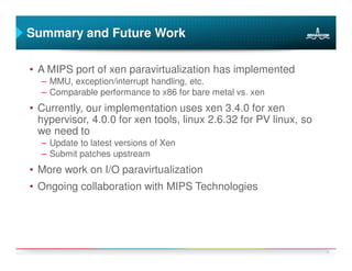 Summary and Future Work

• A MIPS port of xen paravirtualization has implemented
  – MMU, exception/interrupt handling, etc.
  – Comparable performance to x86 for bare metal vs. xen
• Currently, our implementation uses xen 3.4.0 for xen
  hypervisor, 4.0.0 for xen tools, linux 2.6.32 for PV linux, so
  we need to
  – Update to latest versions of Xen
  – Submit patches upstream
• More work on I/O paravirtualization
• Ongoing collaboration with MIPS Technologies




                                                                   21
 