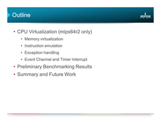 Outline

• CPU Virtualization (mips64r2 only)
   • Memory virtualization
   • Instruction emulation
   • Exception handling
   • Event Channel and Timer Interrupt
• Preliminary Benchmarking Results
• Summary and Future Work




                                         6
 