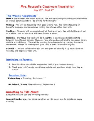 Mrs. Roussell’s Classroom Newsletter
                              Aug. 29th – Sept. 2nd

This Week’s Assignments
Math – We will start Math with addition. We will be working on adding whole numbers
as well as column addition. Be looking for homework!

Writing – We will be discussing what good writing has. We will be focusing on
beautiful language and descriptive writing that shows rather than tells.

Spelling – Students will be completing their first word sort. We will do this word sort
as a whole class so everyone will have the same words.

Reading – Our focus this week will be thoughtful log entries and distinguishing
between the different genres. Students have chosen books from the classroom library
and the school library. They will be reading these books during reading time while
conference. Please be reading with your child at least 30 minutes nightly.

Science - We will continue our soil unit and plan on finishing it up with a quiz on
Tuesday and begin our rock unit.



Reminders to Parents
   1. Send in $5 for your child’s assignment book if you haven’t already.
   2. Check your child’s assignment book nightly and ask them about their day at
      school.


   Important Dates
  Picture Day – Thursday, September 1st


  No School / Labor Day – Monday, September 5



Something to Talk About!
Special thanks are due the following students:

James Chamberlain - for going out of his way to make sure he greets me every
morning.
 
