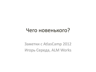 Чего новенького?

Заметки с AtlasCamp 2012
Игорь Середа, ALM Works
 