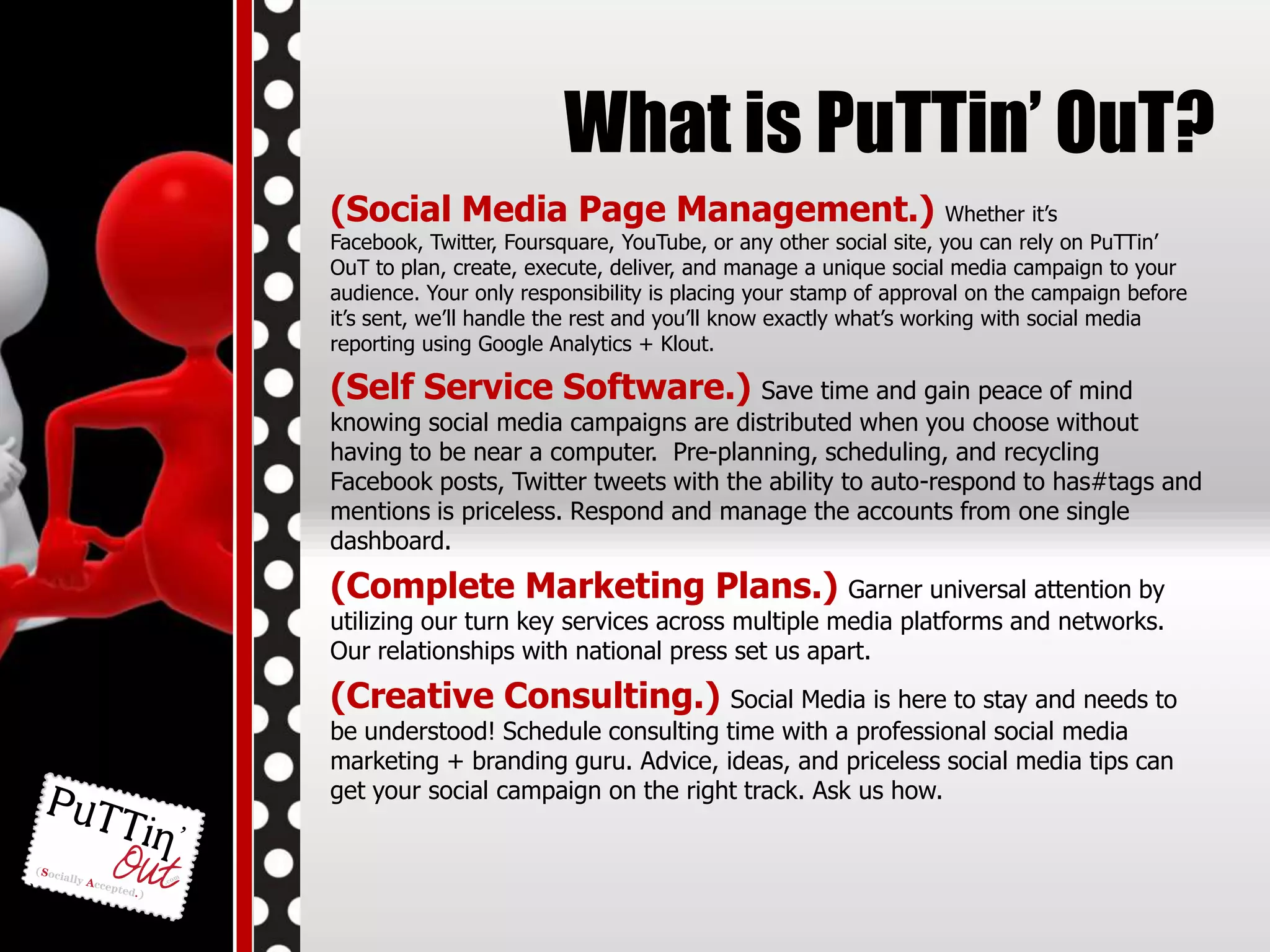 What is PuTTin’ OuT? (Social Media Page Management.)Whether it’s Facebook, Twitter, Foursquare, YouTube, or any other social site, you can rely on PuTTin’ OuT to plan, create, execute, deliver, and manage a unique social media campaign to your audience. Your only responsibility is placing your stamp of approval on the campaign before it’s sent, we’ll handle the rest and you’ll know exactly what’s working with social media reporting using Google Analytics + Klout. (Self Service Software.) Save time and gain peace of mind knowing social media campaigns are distributed when you choose without having to be near a computer.  Pre-planning, scheduling, and recycling Facebook posts, Twitter tweets with the ability to auto-respond to has#tags and mentions is priceless. Respond and manage the accounts from one single dashboard. (Complete Marketing Plans.) Garner universal attention by utilizing our turn key services across multiple media platforms and networks. Our relationships with national press set us apart. (Creative Consulting.) Social Media is here to stay and needs to be understood! Schedule consulting time with a professional social media marketing + branding guru. Advice, ideas, and priceless social media tips can get your social campaign on the right track. Ask us how. 