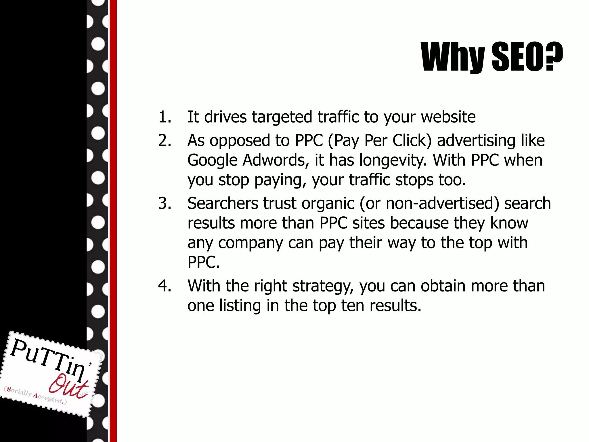 Why SEO? It drives targeted traffic to your websiteAs opposed to PPC (Pay Per Click) advertising like Google Adwords, it has longevity. With PPC when you stop paying, your traffic stops too.Searchers trust organic (or non-advertised) search results more than PPC sites because they know any company can pay their way to the top with PPC.With the right strategy, you can obtain more than one listing in the top ten results.