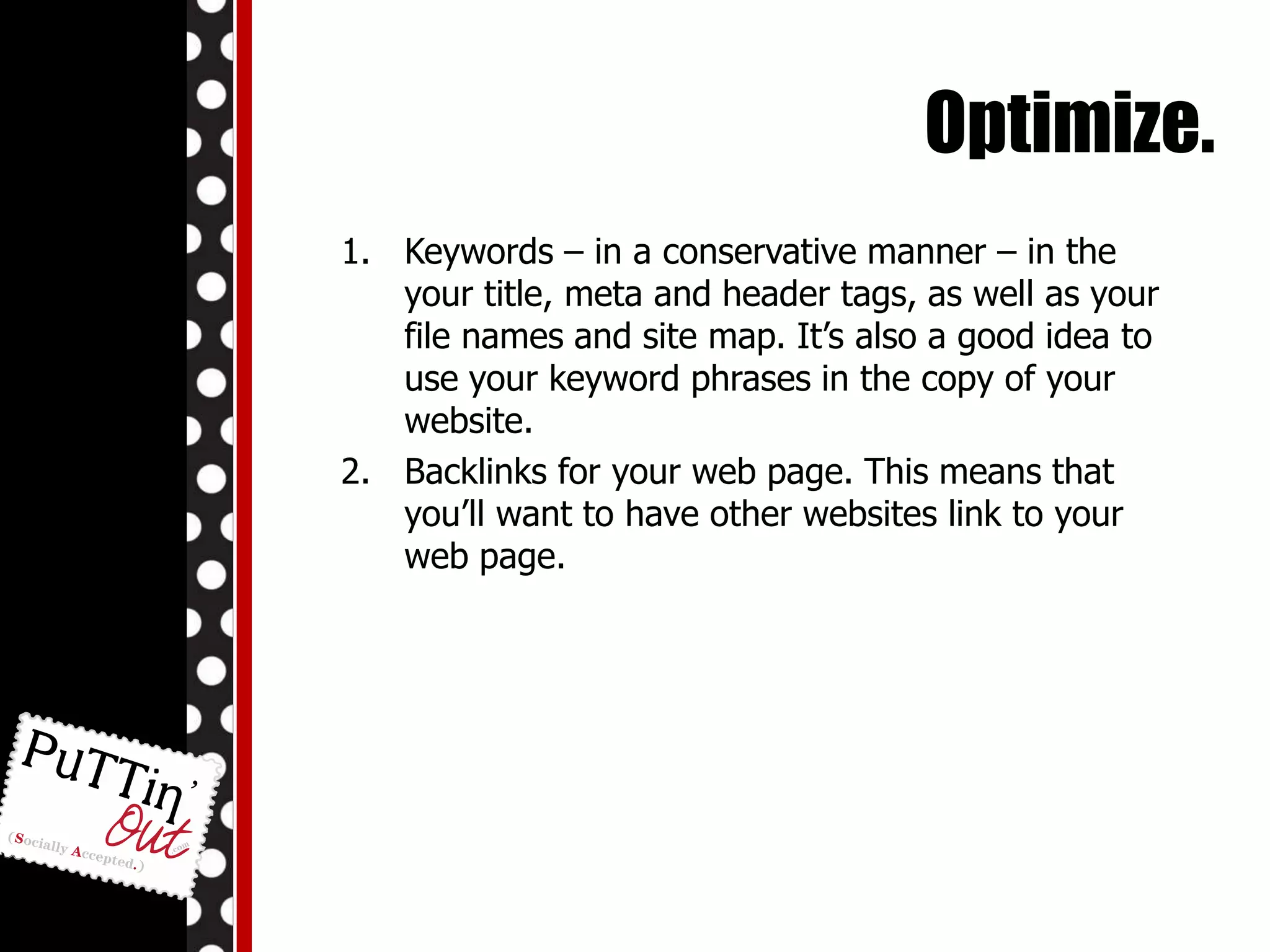 Optimize.Keywords – in a conservative manner – in the your title, meta and header tags, as well as your file names and site map. It’s also a good idea to use your keyword phrases in the copy of your website.Backlinks for your web page. This means that you’ll want to have other websites link to your web page.