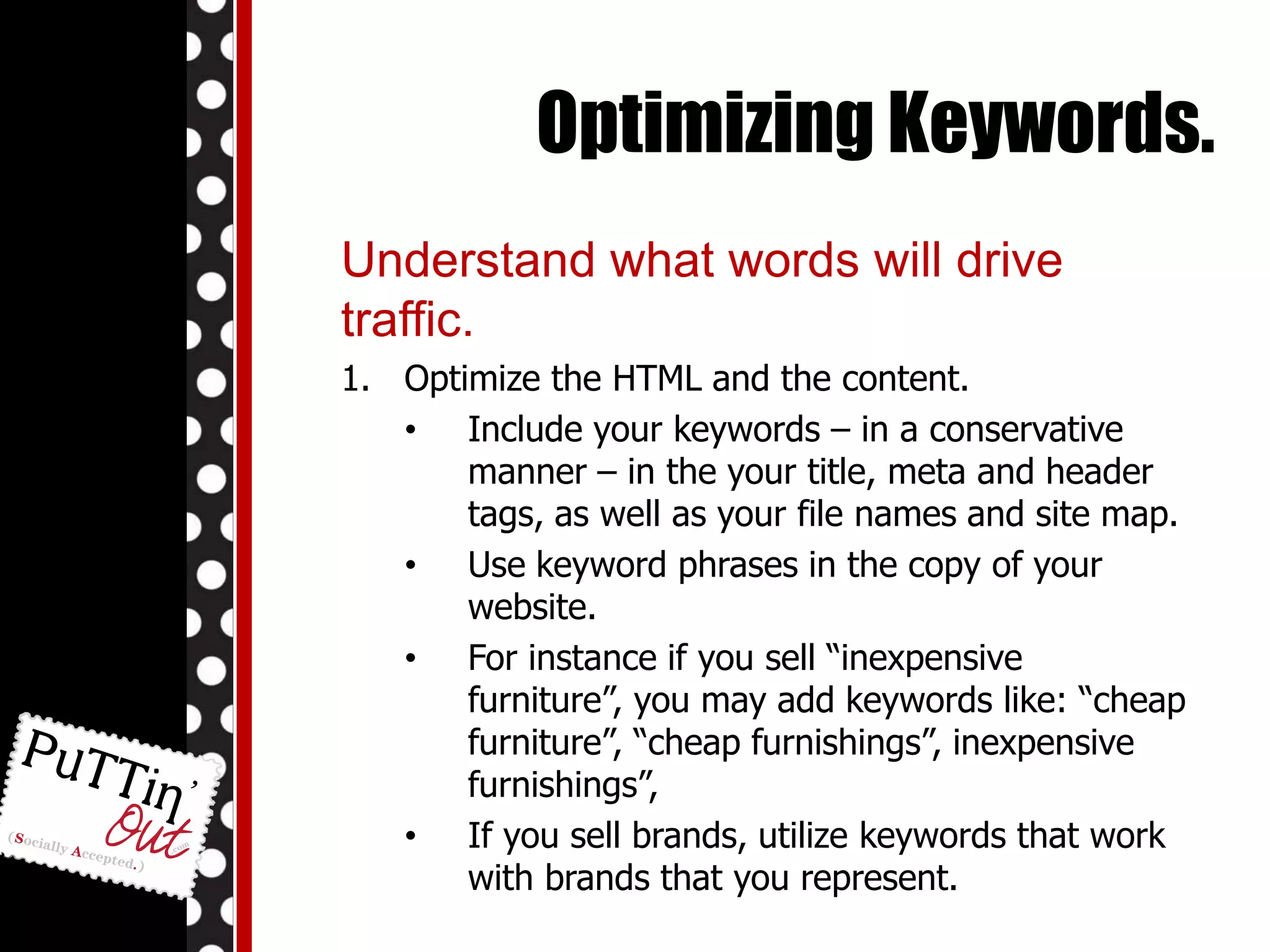 Optimizing Keywords.Understand what words will drive traffic.Optimize the HTML and the content. Include your keywords – in a conservative manner – in the your title, meta and header tags, as well as your file names and site map. 
