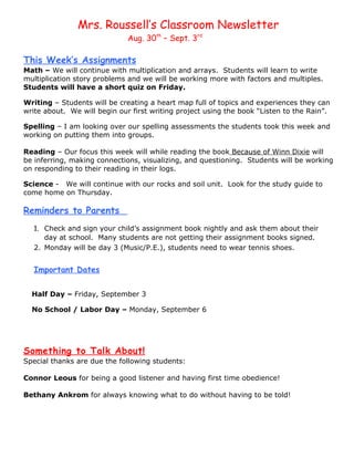 Mrs. Roussell’s Classroom Newsletter
                              Aug. 30th – Sept. 3rd

This Week’s Assignments
Math – We will continue with multiplication and arrays. Students will learn to write
multiplication story problems and we will be working more with factors and multiples.
Students will have a short quiz on Friday.

Writing – Students will be creating a heart map full of topics and experiences they can
write about. We will begin our first writing project using the book “Listen to the Rain”.

Spelling – I am looking over our spelling assessments the students took this week and
working on putting them into groups.

Reading – Our focus this week will while reading the book Because of Winn Dixie will
be inferring, making connections, visualizing, and questioning. Students will be working
on responding to their reading in their logs.

Science - We will continue with our rocks and soil unit. Look for the study guide to
come home on Thursday.

Reminders to Parents
   1. Check and sign your child’s assignment book nightly and ask them about their
      day at school. Many students are not getting their assignment books signed.
   2. Monday will be day 3 (Music/P.E.), students need to wear tennis shoes.


   Important Dates

  Half Day – Friday, September 3

  No School / Labor Day – Monday, September 6




Something to Talk About!
Special thanks are due the following students:

Connor Leous for being a good listener and having first time obedience!

Bethany Ankrom for always knowing what to do without having to be told!
 