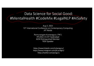 Data Science for Social Good:
#MentalHealth #CodeMix #LegalNLP #AISafety
Aug 5, 2023
15th International Conference on Contemporary Computing
JIIT Noida
Ponnurangam Kumaraguru (“PK”)
#ProfGiri CS IIIT Hyderabad
ACM Distinguished Member
TEDx Speaker
https://www.linkedin.com/in/ponguru/
https://www.instagram.com/pk.profgiri/
https://twitter.com/ponguru
 