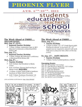 PHOENIX FLYER
                                 Aug. 6th-10th, 2012




The Week Ahead at DMHS … .                                 The Week Ahead at DMHS … .
WELCOME BACK!!!                                            Thurs. Aug. 9 th :
Mon. Aug. 6 th , 2012:                                        Teacher Workday
    Required Teacher Workday                                 3:30pm-6:30pm: 10th-12th Grade Parent night:
    7:30am-3:00pm: registration/sign-in: RCS                    Floating for parents *if you teach 10th-12th
      Educator’s Conference at Morehead HS &                     graders you are required to attend (I will work
      Holmes MS                                                  with you to comp your time either on this day
Tues. Aug. 7 th ::                                               or Fri.)
    Required Teacher Workday
    7:30am-2:00pm: RCS Educator’s conference              Fri. Aug. 10 th : HAPPY FRIDAY!!!
      at Morehead HS & Holmes MS                                Teacher Workday
Wed. Aug. 8 th :                                                7:00pm: Varsity Football Jamboree at RCHS
    Teacher Workday
    8:00-8:40am: Staff Breakfast in Media                 Upcoming Events:
                                                           Aug. 20th: SLT meeting: 3:30-6:00pm
      Center
                                                           Aug. 27th: Staff Meeting in Media Ctr.: 3:30-4:45pm
    8:45-10:45am: Opening Staff meeting in                Aug. 31st: Progress Reports GO HOME
      Media Center: REQUIRED                               Sept. 3rd: Labor Day HOLIDAY
    11:00am-2:30pm: leigh GONE to Jamboree                Sept. 5th: PD during planning period
      luncheon at Wake Forest University                   Sept. 19th: PD during planningthperiod
                                                                                  Nov. 7 , 2011
                                                           Sept. 21st: Grading period ENDS
    6:00-7:30pm: Freshman Orientation *all                Sept. 24th: Grades DUE in NCWISE by 12:00am
      staff teaching 9th graders are required to           Sept. 28th: Report Cards GO HOME
Calvin and Hobbes by Bill Watterson http://bit.ly/NZvDQU
 