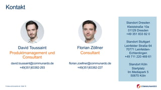 © www.communardo.de | Seite 16
Standort Dresden
Kleiststraße 10a
01129 Dresden
+49 351 833 82 0
Standort Stuttgart
Leinfelder Straße 64
70771 Leinfelden-
Echterdingen
+49 711 220 469 61
Standort Köln
Startplatz
Im Mediapark 5
50670 Köln
Kontakt
David Toussaint
Produktmanagement und
Consultant
david.toussaint@communardo.de
+49(351)83382-293
Florian Zöllner
Consultant
florian.zoellner@communardo.de
+49(351)83382-227
 