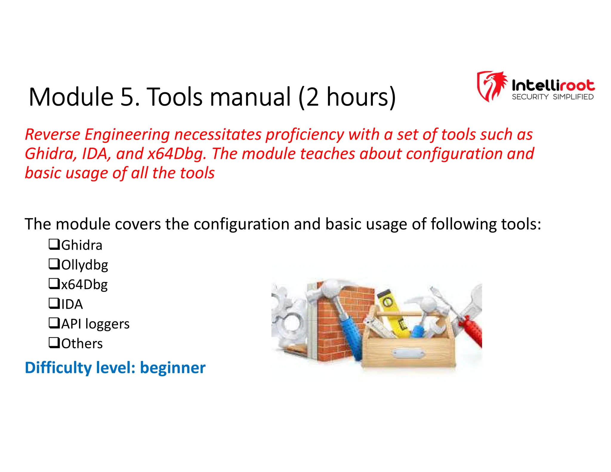 Module 5. Tools manual (2 hours)
Module 5. Tools manual (2 hours)
Reverse Engineering necessitates proficiency with a set of tools such as
Ghidra, IDA, and x64Dbg. The module teaches about configuration and
basic usage of all the tools
The module covers the configuration and basic usage of following tools:
Ghidra
Ollydbg
x64Dbg
IDA
API loggers
Others
Difficulty level: beginner
 